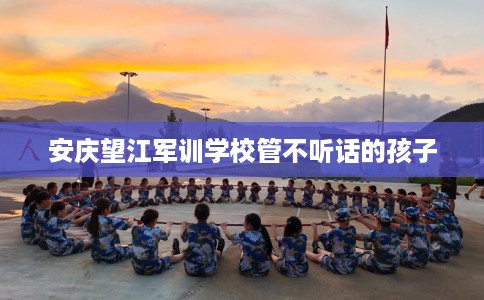 安庆望江军训学校管不听话的孩子 安庆望江军训学校管不听话的孩子