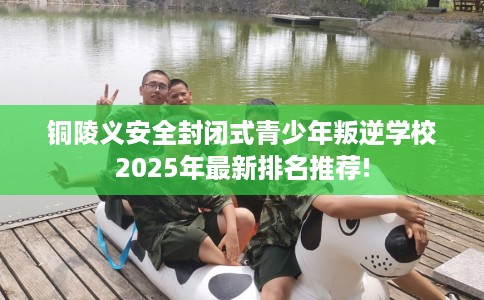 铜陵义安全封闭式青少年叛逆学校2025年最新排名推荐!
