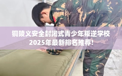铜陵义安全封闭式青少年叛逆学校2025年最新排名推荐!