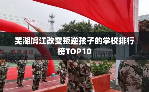 芜湖鸠江改变叛逆孩子的学校排行榜TOP10