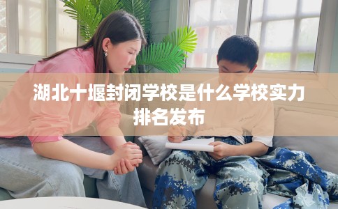 湖北十堰封闭学校是什么学校实力排名发布 湖北十堰封闭学校是什么学校实力排名发布