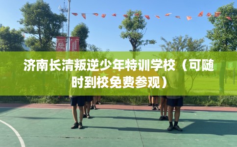 济南长清叛逆少年特训学校（可随时到校免费参观）