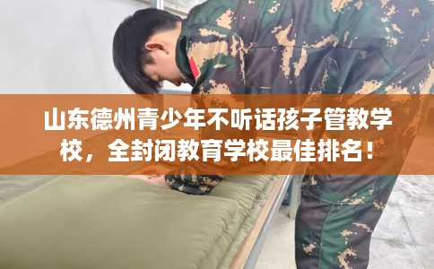 山东德州青少年不听话孩子管教学校，全封闭教育学校最佳排名！