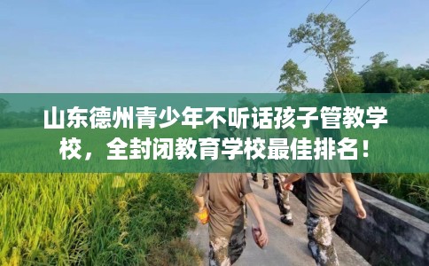 山东德州青少年不听话孩子管教学校，全封闭教育学校最佳排名！