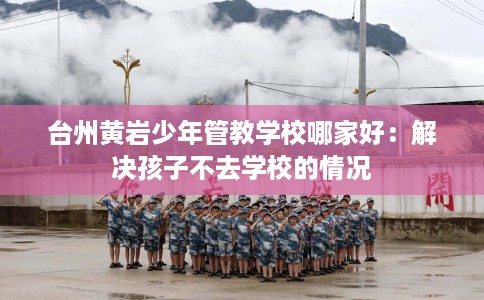 台州黄岩少年管教学校哪家好：解决孩子不去学校的情况