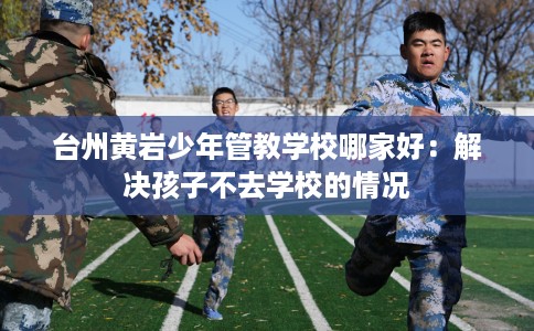 台州黄岩少年管教学校哪家好：解决孩子不去学校的情况