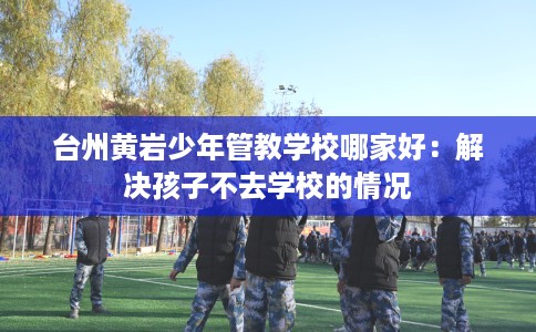 台州黄岩少年管教学校哪家好：解决孩子不去学校的情况