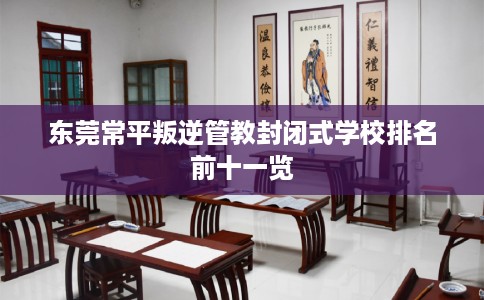 东莞常平叛逆管教封闭式学校排名前十一览