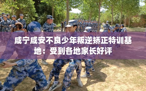 咸宁咸安不良少年叛逆矫正特训基地：受到各地家长好评