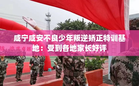 咸宁咸安不良少年叛逆矫正特训基地：受到各地家长好评
