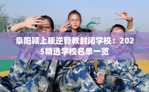 阜阳颍上叛逆管教封闭学校：2025精选学校名单一览