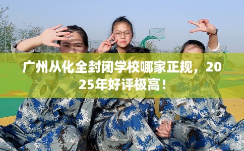 广州从化全封闭学校哪家正规，2025年好评极高！