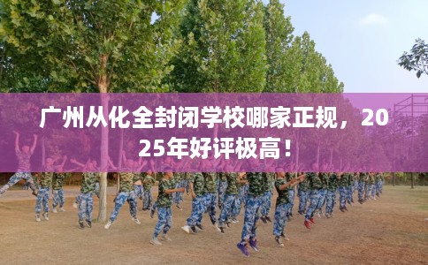 广州从化全封闭学校哪家正规，2025年好评极高！