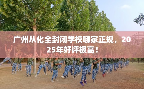 广州从化全封闭学校哪家正规，2025年好评极高！