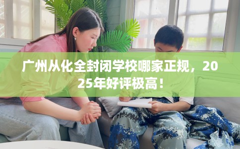 广州从化全封闭学校哪家正规，2025年好评极高！