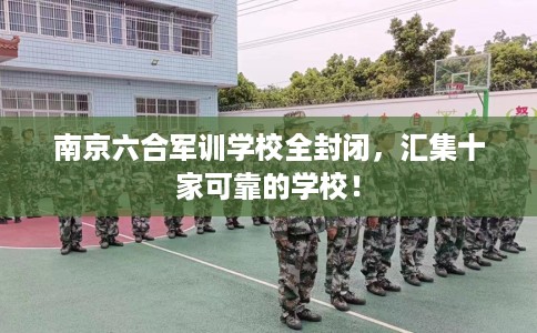 南京六合军训学校全封闭，汇集十家可靠的学校！