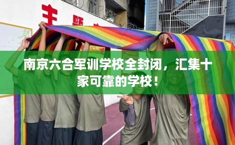 南京六合军训学校全封闭，汇集十家可靠的学校！