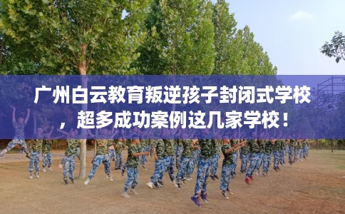 广州白云教育叛逆孩子封闭式学校，超多成功案例这几家学校！