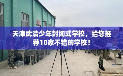 天津武清少年封闭式学校，给您推荐10家不错的学校！