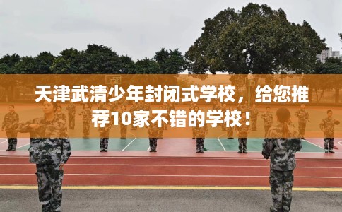 天津武清少年封闭式学校，给您推荐10家不错的学校！