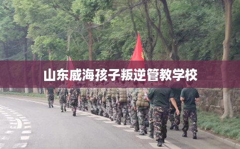 山东威海孩子叛逆管教学校