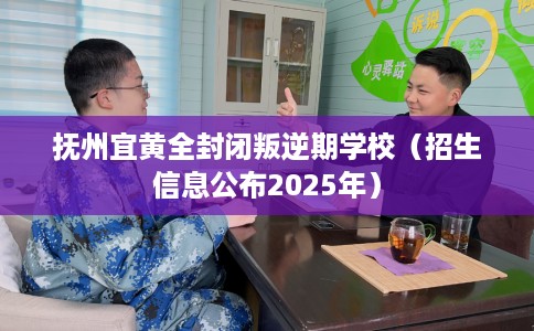 抚州宜黄全封闭叛逆期学校（招生信息公布2025年）