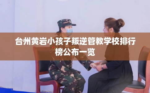 台州黄岩小孩子叛逆管教学校排行榜公布一览