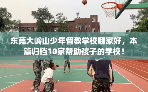 东莞大岭山少年管教学校哪家好，本篇归档10家帮助孩子的学校！