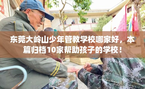 东莞大岭山少年管教学校哪家好，本篇归档10家帮助孩子的学校！