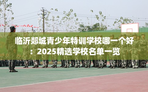临沂郯城青少年特训学校哪一个好：2025精选学校名单一览