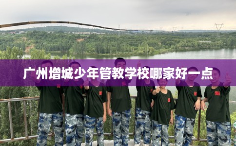 广州增城少年管教学校哪家好一点