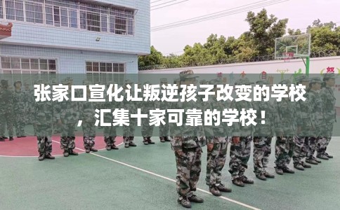 张家口宣化让叛逆孩子改变的学校，汇集十家可靠的学校！