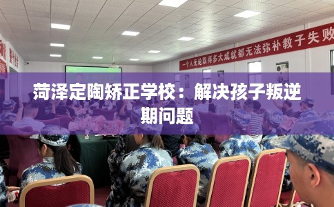 菏泽定陶矫正学校：解决孩子叛逆期问题