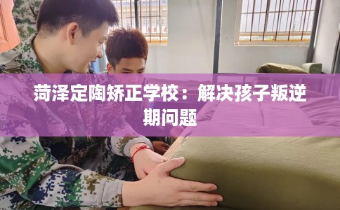 菏泽定陶矫正学校：解决孩子叛逆期问题