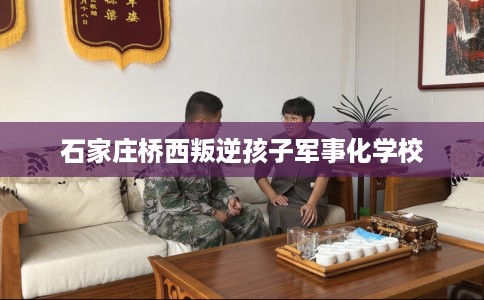石家庄桥西叛逆孩子军事化学校