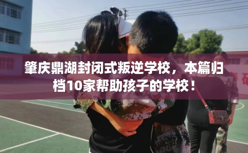 肇庆鼎湖封闭式叛逆学校，本篇归档10家帮助孩子的学校！