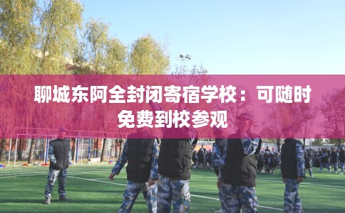 聊城东阿全封闭寄宿学校：可随时免费到校参观