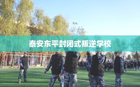 泰安东平封闭式叛逆学校