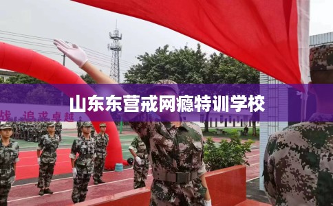山东东营戒网瘾特训学校