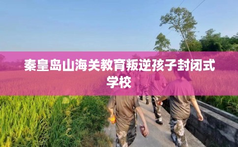 秦皇岛山海关教育叛逆孩子封闭式学校