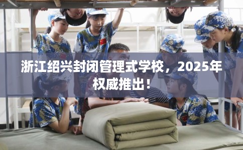 浙江绍兴封闭管理式学校，2025年权威推出！