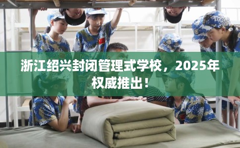 浙江绍兴封闭管理式学校，2025年权威推出！
