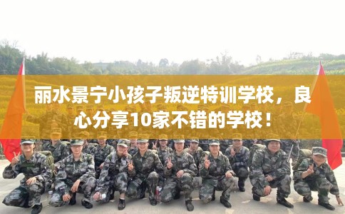 丽水景宁小孩子叛逆特训学校，良心分享10家不错的学校！