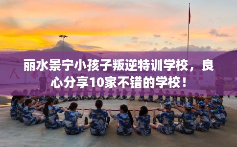 丽水景宁小孩子叛逆特训学校，良心分享10家不错的学校！