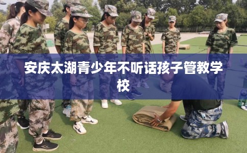 安庆太湖青少年不听话孩子管教学校