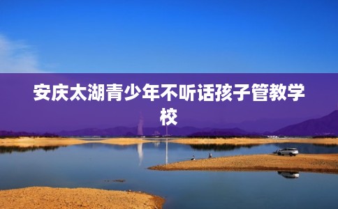 安庆太湖青少年不听话孩子管教学校