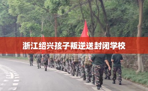 浙江绍兴孩子叛逆送封闭学校