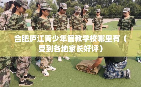 合肥庐江青少年管教学校哪里有（受到各地家长好评）