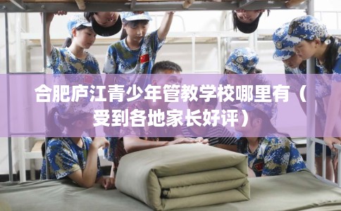合肥庐江青少年管教学校哪里有（受到各地家长好评）