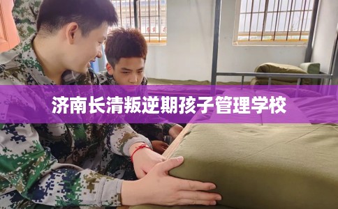 济南长清叛逆期孩子管理学校